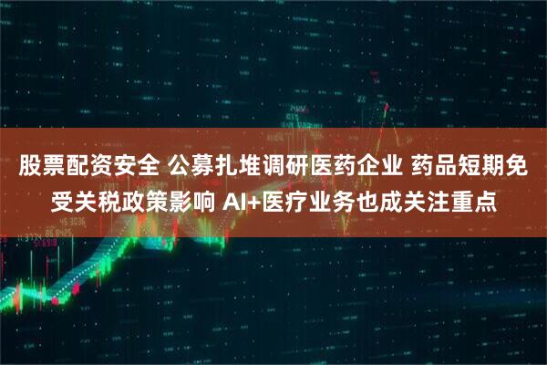 股票配资安全 公募扎堆调研医药企业 药品短期免受关税政策影响 AI+医疗业务也成关注重点