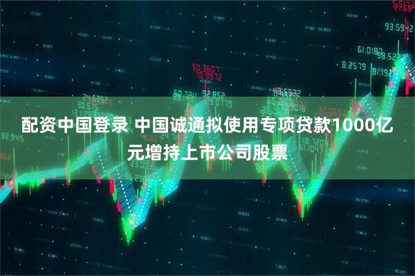 配资中国登录 中国诚通拟使用专项贷款1000亿元增持上市公司股票