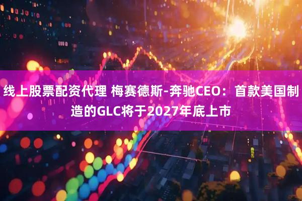 线上股票配资代理 梅赛德斯-奔驰CEO：首款美国制造的GLC将于2027年底上市
