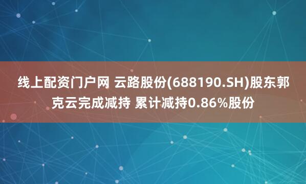 线上配资门户网 云路股份(688190.SH)股东郭克云完成减持 累计减持0.86%股份