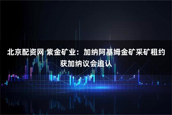 北京配资网 紫金矿业：加纳阿基姆金矿采矿租约获加纳议会追认