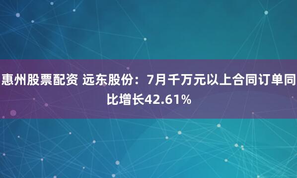 惠州股票配资 远东股份：7月千万元以上合同订单同比增长42.61%