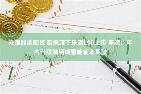 办理股票配资 蔚来旗下乐道L90上市 李斌：年内升级端到端智能辅助驾驶