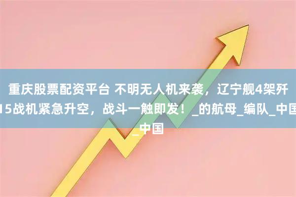 重庆股票配资平台 不明无人机来袭，辽宁舰4架歼15战机紧急升空，战斗一触即发！_的航母_编队_中国