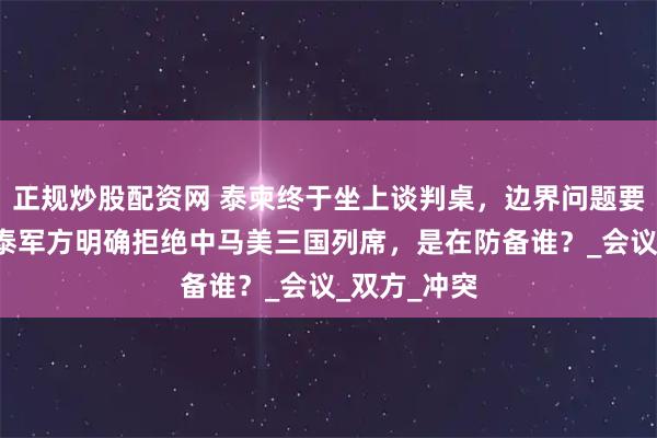 正规炒股配资网 泰柬终于坐上谈判桌，边界问题要连谈4天，泰军方明确拒绝中马美三国列席，是在防备谁？_会议_双方_冲突