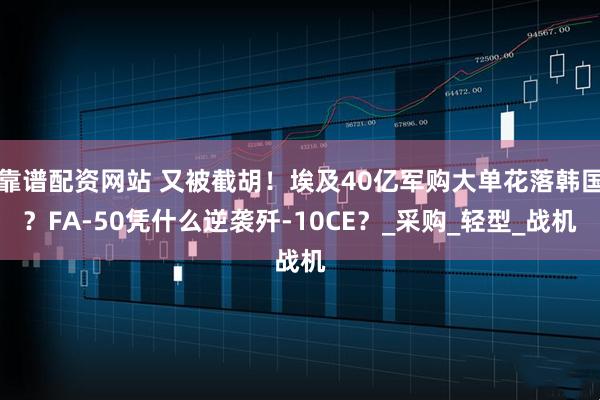 靠谱配资网站 又被截胡！埃及40亿军购大单花落韩国？FA-50凭什么逆袭歼-10CE？_采购_轻型_战机