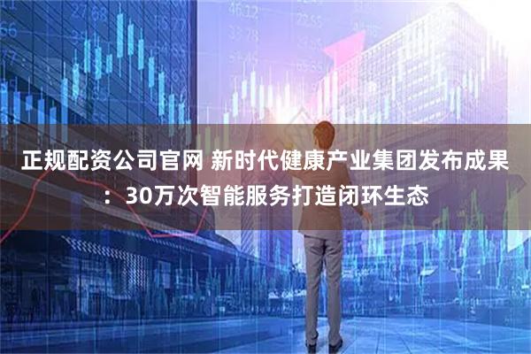 正规配资公司官网 新时代健康产业集团发布成果：30万次智能服务打造闭环生态