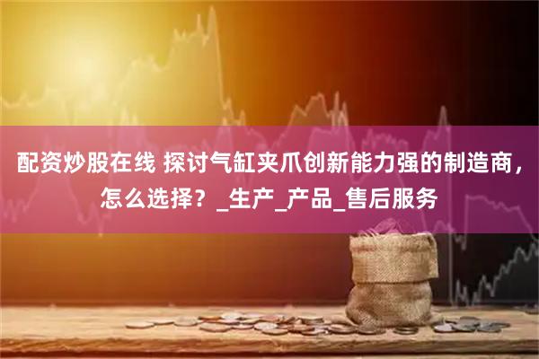 配资炒股在线 探讨气缸夹爪创新能力强的制造商，怎么选择？_生产_产品_售后服务