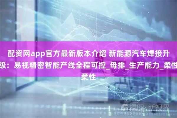 配资网app官方最新版本介绍 新能源汽车焊接升级：易视精密智能产线全程可控_母排_生产能力_柔性