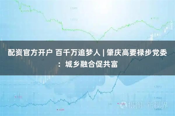 配资官方开户 百千万追梦人 | 肇庆高要禄步党委：城乡融合促共富