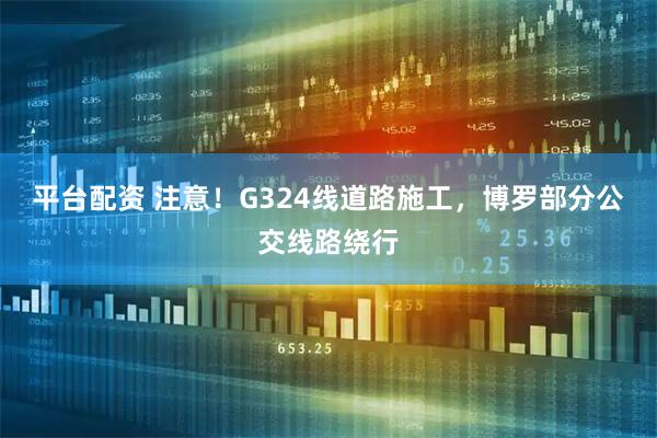 平台配资 注意！G324线道路施工，博罗部分公交线路绕行