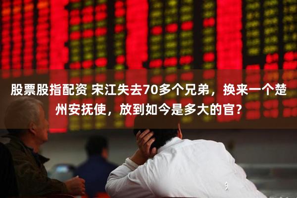 股票股指配资 宋江失去70多个兄弟，换来一个楚州安抚使，放到如今是多大的官？