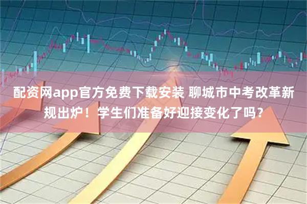 配资网app官方免费下载安装 聊城市中考改革新规出炉！学生们准备好迎接变化了吗？