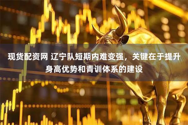 现货配资网 辽宁队短期内难变强，关键在于提升身高优势和青训体系的建设
