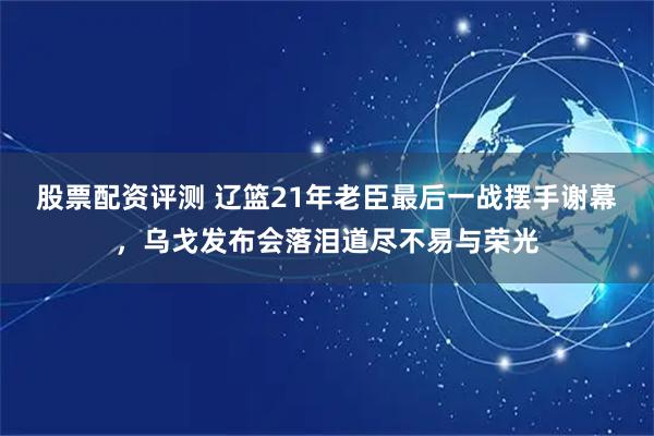 股票配资评测 辽篮21年老臣最后一战摆手谢幕，乌戈发布会落泪道尽不易与荣光