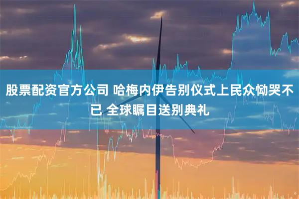股票配资官方公司 哈梅内伊告别仪式上民众恸哭不已 全球瞩目送别典礼