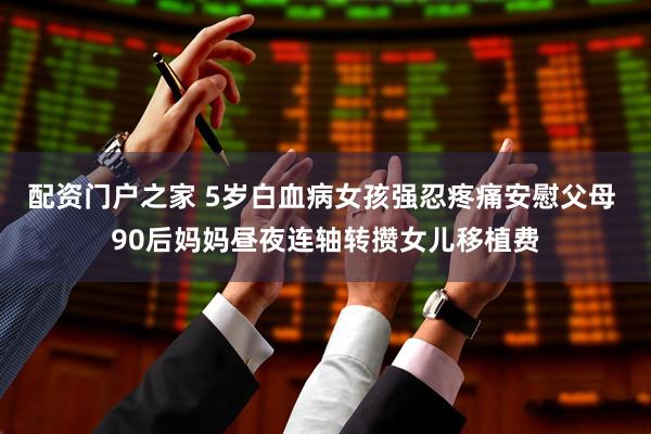 配资门户之家 5岁白血病女孩强忍疼痛安慰父母 90后妈妈昼夜连轴转攒女儿移植费