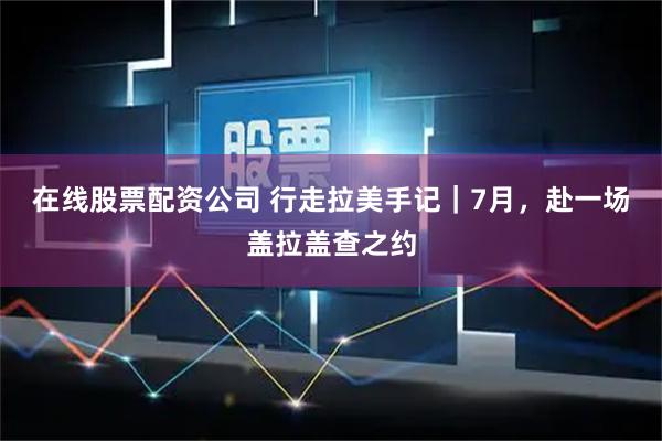 在线股票配资公司 行走拉美手记｜7月，赴一场盖拉盖查之约